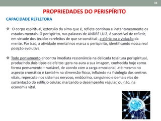 33
CAPACIDADE REFLETORA
 O corpo espiritual, extensão da alma que é, reflete contínua e instantaneamente os
estados mentais. O perispírito, nas palavras de ANDRÉ LUIZ, é suscetível de refletir,
em virtude dos tecidos rarefeitos de que se constitui , a glória ou a viciação da
mente. Por isso, a atividade mental nos marca o perispírito, identificando nossa real
posição evolutiva.
 Todo pensamento encontra imediata ressonância na delicada tessitura perispiritual,
produzindo dois tipos de efeitos: gera na aura a sua imagem, conhecida hoje como
forma pensamento – variável, de acordo com a carga emocional, até mesmo no
aspecto cromático e também na dimensão física, influindo na fisiologia dos centros
vitais, repercute nos sistemas nervoso, endócrino, sanguíneo e demais vias de
sustentação do edifício celular, marcando o desempenho regular, ou não, na
economia vital.
PROPRIEDADES DO PERISPÍRITO
 