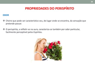 34
ODOR
 Cheiro que pode ser característico seu, do lugar onde se encontra, da sensação que
pretende passar.
 O perispírito, a refletir-se na aura, caracteriza-se também por odor particular,
facilmente perceptível pelos Espíritos.
PROPRIEDADES DO PERISPÍRITO
 