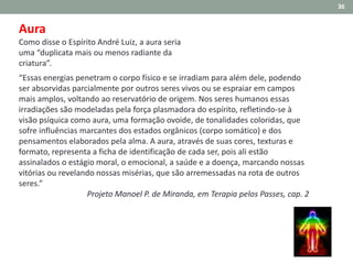 Aura
Como disse o Espírito André Luiz, a aura seria
uma “duplicata mais ou menos radiante da
criatura”.
“Essas energias penetram o corpo físico e se irradiam para além dele, podendo
ser absorvidas parcialmente por outros seres vivos ou se espraiar em campos
mais amplos, voltando ao reservatório de origem. Nos seres humanos essas
irradiações são modeladas pela força plasmadora do espírito, refletindo-se à
visão psíquica como aura, uma formação ovoide, de tonalidades coloridas, que
sofre influências marcantes dos estados orgânicos (corpo somático) e dos
pensamentos elaborados pela alma. A aura, através de suas cores, texturas e
formato, representa a ficha de identificação de cada ser, pois ali estão
assinalados o estágio moral, o emocional, a saúde e a doença, marcando nossas
vitórias ou revelando nossas misérias, que são arremessadas na rota de outros
seres.”
Projeto Manoel P. de Miranda, em Terapia pelos Passes, cap. 2
36
 