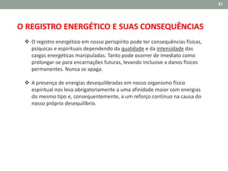 37
O REGISTRO ENERGÉTICO E SUAS CONSEQUÊNCIAS
 O registro energético em nosso perispírito pode ter consequências físicas,
psíquicas e espirituais dependendo da qualidade e da intensidade das
cargas energéticas manipuladas. Tanto pode ocorrer de imediato como
prolongar-se para encarnações futuras, levando inclusive a danos físicos
permanentes. Nunca se apaga.
 A presença de energias desequilibradas em nosso organismo físico
espiritual nos leva obrigatoriamente a uma afinidade maior com energias
do mesmo tipo e, consequentemente, a um reforço contínuo na causa do
nosso próprio desequilíbrio.
 