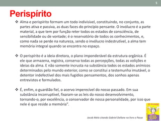  Alma e perispírito formam um todo indivisível, constituindo, no conjunto, as
partes ativa e passiva, as duas faces do princípio pensante. O invólucro é a parte
material, a que tem por função reter todos os estados de consciência, de
sensibilidade ou de vontade; é o reservatório de todos os conhecimentos, e,
como nada se perde na natureza, sendo o invólucro indestrutível, a alma tem
memória integral quando se encontra no espaço.
 O perispírito é a ideia diretora, o plano imponderável da estrutura orgânica. É
ele que armazena, registra, conserva todas as percepções, todas as volições e
ideias da alma. E não somente incrusta na substância todos os estados anímicos
determinados pelo mundo exterior, como se constitui a testemunha imutável, o
detentor indefectível dos mais fugidios pensamentos, dos sonhos apenas
entrevistos e formulados.
 É, enfim, o guardião fiel, o acervo imperecível do nosso passado. Em sua
substância incorruptível, fixaram-se as leis do nosso desenvolvimento,
tornando-o, por excelência, o conservador de nossa personalidade, por isso que
nele é que reside a memória”.
5
Jacob Melo citando Gabriel Dellane no livro o Passe
Perispírito
 