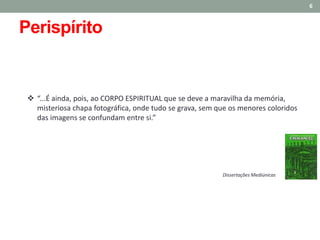  “...É ainda, pois, ao CORPO ESPIRITUAL que se deve a maravilha da memória,
misteriosa chapa fotográfica, onde tudo se grava, sem que os menores coloridos
das imagens se confundam entre si.”
6
Dissertações Mediúnicas
Perispírito
 