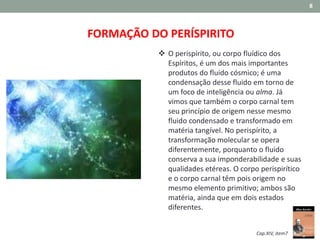 8
FORMAÇÃO DO PERÍSPIRITO
 O perispírito, ou corpo fluídico dos
Espíritos, é um dos mais importantes
produtos do fluido cósmico; é uma
condensação desse fluido em torno de
um foco de inteligência ou alma. Já
vimos que também o corpo carnal tem
seu princípio de origem nesse mesmo
fluido condensado e transformado em
matéria tangível. No perispírito, a
transformação molecular se opera
diferentemente, porquanto o fluido
conserva a sua imponderabilidade e suas
qualidades etéreas. O corpo perispirítico
e o corpo carnal têm pois origem no
mesmo elemento primitivo; ambos são
matéria, ainda que em dois estados
diferentes.
Cap.XIV, item7
 