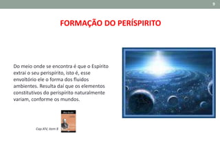 9
FORMAÇÃO DO PERÍSPIRITO
Do meio onde se encontra é que o Espírito
extrai o seu perispírito, isto é, esse
envoltório ele o forma dos fluidos
ambientes. Resulta daí que os elementos
constitutivos do perispírito naturalmente
variam, conforme os mundos.
Cap.XIV, item 8
 