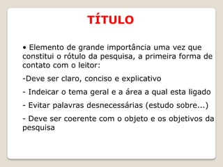 TÍTULO

• Elemento de grande importância uma vez que
constitui o rótulo da pesquisa, a primeira forma de
contato com o leitor:
-Deve ser claro, conciso e explicativo
- Indeicar o tema geral e a área a qual esta ligado
- Evitar palavras desnecessárias (estudo sobre...)
- Deve ser coerente com o objeto e os objetivos da
pesquisa
 
