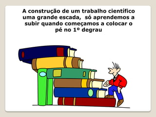 A construção de um trabalho científico
uma grande escada, só aprendemos a
 subir quando começamos a colocar o
           pé no 1º degrau
 