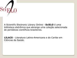 A Scientific Electronic Library Online - SciELO é uma
biblioteca eletrônica que abrange uma coleção selecionada
de periódicos científicos brasileiros.


LILACS - Literatura Latino-Americana e do Caribe em
Ciências da Saúde.
 