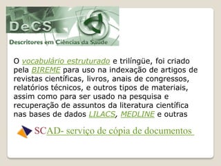 O vocabulário estruturado e trilíngüe, foi criado
pela BIREME para uso na indexação de artigos de
revistas científicas, livros, anais de congressos,
relatórios técnicos, e outros tipos de materiais,
assim como para ser usado na pesquisa e
recuperação de assuntos da literatura científica
nas bases de dados LILACS, MEDLINE e outras

     SCAD- serviço de cópia de documentos
 