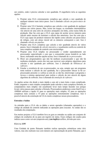 um cenário, onde é preciso calcular a raiz quadrada. O engenheiro teria as seguintes
opções:

   1. Projetar uma ULA extremamente complexa que calcula a raiz quadrada de
      qualquer número num único passo. Isso é chamado cálculo em passo-único de
      relógio
   2. Projetar uma ULA bastante complexa que calcula a raiz quadrada de qualquer
      número em vários passos. Mas, existe um truque, os resultados intermediários
      vão através de uma série de circuitos arranjados em linha, como numa linha de
      produção. Que faz com que a ULA seja capaz de aceitar novos números para
      cálculo antes mesmo de terminar o cálculo dos anteriores. Isso faz com que a
      ULA seja capaz de produzir números tão rápido como cálculos em passo-único
      de relógio, com um atraso inicial até os números começarem a sair. Isso é
      chamado cálculo em pipeline.
   3. Projetar uma ULA complexa que calcula a raiz quadrada através de vários
      passos. Isso é chamado de cálculo interativo, e usualmente confia no controle de
      uma complexa unidade de controle com microcódigo.
   4. Projetar uma ULA simples no processador e vender separadamente um
      processador especializado e caro que o consumidor possa instalá-lo ao lado
      desse, realizando uma das opções acima. Isso é chamado de co-processador.
   5. Dizer aos programadores que não há nenhum co-processador e que não há
      nenhuma emulação, assim eles tem que escrever seus próprios algoritmos para
      calcular a raiz quadrada por software. Isso é chamado de bibliotecas de
      software.
   6. Emular a existência de um co-processador, ou seja, sempre que um programa
      tenta realizar o cálculo da raiz quadrada, faz o processador checar se há co-
      processador presente e o utiliza se está ali; se não há, interrrompe o programa e
      invoca o sistema operacional para realiza o cálculo da raiz através de algum
      algoritmo de software. Isso é chamado de emulação de software.

As opções acima vão desde a mais rápida e cara até a mais lenta e mais complicada.
Então, enquanto o mais simples computador pode calcular a mais complexa fórmula, os
computadores mais simples vão usualmente levar mais tempo fazendo isso porque
levam vários passos para calcular a fórmula. Processadores poderosos como Intel Core e
AMD64 utilizam a opção #1 para as operações mais simples, #2 para as operações
complexas mais comuns e #3 para as operações extremamente complexas. Isso é
possível através da construção de ULAs muito complexas nesses processadores.

Entradas e Saídas

As entradas para a ULA são os dados a serem operados (chamados operandos) e o
código da unidade de controle indicando as operações para executar. As saídas são os
resultados da computação.

Em muitos projetos a ULA também leva ou gera as entradas ou saídas um conjunto de
códigos de condições de ou para um registro de status. Esses códigos são usados para
indicar casos como vai-um (empresta-um), (em inglês)overflow, divisão-por-zero.

ULA vs. UPF

Uma Unidade de ponto flutuante também realiza operações aritméticas entre dois
valores, mas eles realizam isso com número em representação de ponto flutuante, que é
 