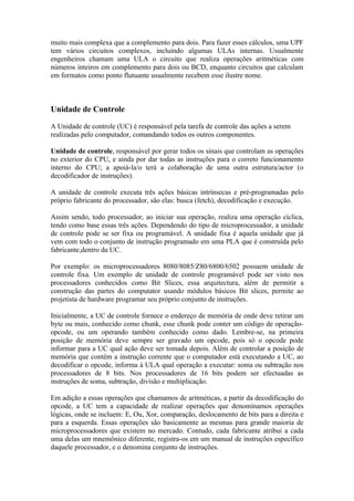 muito mais complexa que a complemento para dois. Para fazer esses cálculos, uma UPF
tem vários circuitos complexos, incluindo algumas ULAs internas. Usualmente
engenheiros chamam uma ULA o circuito que realiza operações aritméticas com
números inteiros em complemento para dois ou BCD, enquanto circuitos que calculam
em formatos como ponto flutuante usualmente recebem esse ilustre nome.



Unidade de Controle

A Unidade de controle (UC) é responsável pela tarefa de controle das ações a serem
realizadas pelo computador, comandando todos os outros componentes.

Unidade de controle, responsável por gerar todos os sinais que controlam as operações
no exterior do CPU, e ainda por dar todas as instruções para o correto funcionamento
interno do CPU; a apoiá-la/o terá a colaboração de uma outra estrutura/actor (o
decodificador de instruções).

A unidade de controle executa três ações básicas intrínsecas e pré-programadas pelo
próprio fabricante do processador, são elas: busca (fetch), decodificação e execução.

Assim sendo, todo processador, ao iniciar sua operação, realiza uma operação cíclica,
tendo como base essas três ações. Dependendo do tipo de microprocessador, a unidade
de controle pode se ser fixa ou programável. A unidade fixa é aquela unidade que já
vem com todo o conjunto de instrução programado em uma PLA que é construída pelo
fabricante,dentro da UC.

Por exemplo: os microprocessadores 8080/8085/Z80/6800/6502 possuem unidade de
controle fixa. Um exemplo de unidade de controle programável pode ser visto nos
processadores conhecidos como Bit Slices, essa arquitectura, além de permitir a
construção das partes do computator usando módulos básicos Bit slices, permite ao
projetista de hardware programar seu próprio conjunto de instruções.

Inicialmente, a UC de controle fornece o endereço de memória de onde deve retirar um
byte ou mais, conhecido como chunk, esse chunk pode conter um código de operação-
opcode, ou um operando também conhecido como dado. Lembre-se, na primeira
posição de memória deve sempre ser gravado um opcode, pois só o opcode pode
informar para a UC qual ação deve ser tomada depois. Além de controlar a posição de
memória que contém a instrução corrente que o computador está executando a UC, ao
decodificar o opcode, informa à ULA qual operação a executar: soma ou subtração nos
processadores de 8 bits. Nos processadores de 16 bits podem ser efectuadas as
instruções de soma, subtração, divisão e multiplicação.

Em adição a essas operações que chamamos de aritméticas, a partir da decodificação do
opcode, a UC tem a capacidade de realizar operações que denominamos operações
lógicas, onde se incluem: E, Ou, Xor, comparação, deslocamento de bits para a direita e
para a esquerda. Essas operações são basicamente as mesmas para grande maioria de
microprocessadores que existem no mercado. Contudo, cada fabricante atribui a cada
uma delas um mnemônico diferente, registra-os em um manual de instruções específico
daquele processador, e o denomina conjunto de instruções.
 