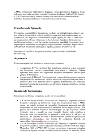 A MMU normalmente traduz número de páginas virtuais para número de páginas físicas
utilizando uma cache associada chamada Translation Lookaside Buffer (TLB). Quando
o TLB falha uma tradução, um mecanismos mais lento envolvendo um hardware
específico de dados estruturados ou um software auxiliar é usado.



Frequência de Operação

O relógio do sistema (Clock) é um circuito oscilador a cristal (efeito piezoelétrico) que
tem a função de sincronizar e ditar a medida de tempo de transferência de dados no
computador. Esta freqüência é medida em ciclos por segundo, ou Hertz. A capacidade
de processamento não está relacionada exclusivamente à frequência do relógio, mas
também a outros fatores como: largura dos barramentos, quantidade de memória cachê,
arquitetura do processador, tecnologia de co-processamento, tecnologia de previsão de
saltos (branch prediction), tecnologia de pipeline, conjunto de instruções etc.

O aumento da frequência de operação nominal do processador é denominado
Overclocking.

Arquitetura

Existem duas principais arquiteturas usadas em processadores:

   •   A arquitetura de Von Newmann. Esta arquitetura caracteriza-se por apresentar
       um barramento externo compartilhado entre dados e endereços. Embora
       apresente baixo custo, esta arquitetura apresenta desempenho limitado pelo
       gargalo do barramento.
   •   A arquitetura de Harvard. Nesta arquitetura existem dois barramentos externos
       independentes (e normalmente também memórias independentes) para dados e
       endereços. Isto reduz de forma sensível o gargalo de barramento, que é uma das
       principais barreiras de desempenho, em detrimento do encarecimento do sistema
       como um todo.

Modelos de Computação

Existem dois modelos de computação usados em processadores:

   •   A CISC (em inglês: Complex Instruction Set Computing, Computador com um
       Conjunto Complexo de Instruções), usada em processadores Intel e AMD;
       possui um grande conjunto de instruções (tipicamente centenas) que são
       armazenadas em uma pequena memória não-volátil interna ao processador. Cada
       posição desta memória contém as microinstruções, ou seja, os passos a serem
       realizados para a execução de cada instrução. Quanto mais complexa a
       instrução, mais microinstruções ela possuirá e mais tempo levará para ser
       executada. Ao conjunto de todas as microinstruções contidas no processador
       denominamos microcódigo. Esta técnica de computação baseada em
       microcódigo é denominada microprogramação.
   •   A RISC (em inglês: Reduced Instruction Set Computing, Computador com um
       Conjunto Reduzido de Instruções) usada em processadores PowerPC (da Apple,
       Motorola e IBM) e SPARC (SUN); possui um conjunto pequeno de instruções
       (tipicamente algumas dezenas) implementadas diretamente em hardware. Nesta
 