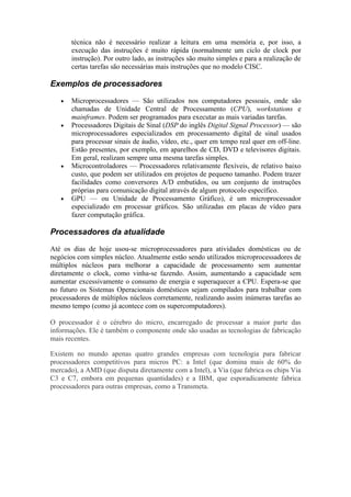 técnica não é necessário realizar a leitura em uma memória e, por isso, a
       execução das instruções é muito rápida (normalmente um ciclo de clock por
       instrução). Por outro lado, as instruções são muito simples e para a realização de
       certas tarefas são necessárias mais instruções que no modelo CISC.

Exemplos de processadores

   •   Microprocessadores — São utilizados nos computadores pessoais, onde são
       chamadas de Unidade Central de Processamento (CPU), workstations e
       mainframes. Podem ser programados para executar as mais variadas tarefas.
   •   Processadores Digitais de Sinal (DSP do inglês Digital Signal Processor) — são
       microprocessadores especializados em processamento digital de sinal usados
       para processar sinais de áudio, vídeo, etc., quer em tempo real quer em off-line.
       Estão presentes, por exemplo, em aparelhos de CD, DVD e televisores digitais.
       Em geral, realizam sempre uma mesma tarefas simples.
   •   Microcontroladores — Processadores relativamente flexíveis, de relativo baixo
       custo, que podem ser utilizados em projetos de pequeno tamanho. Podem trazer
       facilidades como conversores A/D embutidos, ou um conjunto de instruções
       próprias para comunicação digital através de algum protocolo específico.
   •   GPU — ou Unidade de Processamento Gráfico), é um microprocessador
       especializado em processar gráficos. São utilizadas em placas de vídeo para
       fazer computação gráfica.

Processadores da atualidade

Até os dias de hoje usou-se microprocessadores para atividades domésticas ou de
negócios com simples núcleo. Atualmente estão sendo utilizados microprocessadores de
múltiplos núcleos para melhorar a capacidade de processamento sem aumentar
diretamente o clock, como vinha-se fazendo. Assim, aumentando a capacidade sem
aumentar excessivamente o consumo de energia e superaquecer a CPU. Espera-se que
no futuro os Sistemas Operacionais domésticos sejam compilados para trabalhar com
processadores de múltiplos núcleos corretamente, realizando assim inúmeras tarefas ao
mesmo tempo (como já acontece com os supercomputadores).

O processador é o cérebro do micro, encarregado de processar a maior parte das
informações. Ele é também o componente onde são usadas as tecnologias de fabricação
mais recentes.

Existem no mundo apenas quatro grandes empresas com tecnologia para fabricar
processadores competitivos para micros PC: a Intel (que domina mais de 60% do
mercado), a AMD (que disputa diretamente com a Intel), a Via (que fabrica os chips Via
C3 e C7, embora em pequenas quantidades) e a IBM, que esporadicamente fabrica
processadores para outras empresas, como a Transmeta.
 