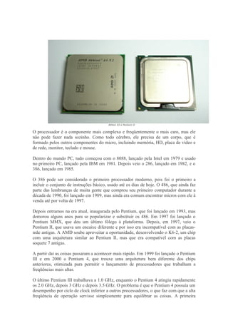 Athlon X2 e Pentium D


O processador é o componente mais complexo e freqüentemente o mais caro, mas ele
não pode fazer nada sozinho. Como todo cérebro, ele precisa de um corpo, que é
formado pelos outros componentes do micro, incluindo memória, HD, placa de vídeo e
de rede, monitor, teclado e mouse.

Dentro do mundo PC, tudo começou com o 8088, lançado pela Intel em 1979 e usado
no primeiro PC, lançado pela IBM em 1981. Depois veio o 286, lançado em 1982, e o
386, lançado em 1985.

O 386 pode ser considerado o primeiro processador moderno, pois foi o primeiro a
incluir o conjunto de instruções básico, usado até os dias de hoje. O 486, que ainda faz
parte das lembranças de muita gente que comprou seu primeiro computador durante a
década de 1990, foi lançado em 1989, mas ainda era comum encontrar micros com ele à
venda até por volta de 1997.

Depois entramos na era atual, inaugurada pelo Pentium, que foi lançado em 1993, mas
demorou alguns anos para se popularizar e substituir os 486. Em 1997 foi lançado o
Pentium MMX, que deu um último fôlego à plataforma. Depois, em 1997, veio o
Pentium II, que usava um encaixe diferente e por isso era incompatível com as placas-
mãe antigas. A AMD soube aproveitar a oportunidade, desenvolvendo o K6-2, um chip
com uma arquitetura similar ao Pentium II, mas que era compatível com as placas
soquete 7 antigas.

A partir daí as coisas passaram a acontecer mais rápido. Em 1999 foi lançado o Pentium
III e em 2000 o Pentium 4, que trouxe uma arquitetura bem diferente dos chips
anteriores, otimizada para permitir o lançamento de processadores que trabalham a
freqüências mais altas.

O último Pentium III trabalhava a 1.0 GHz, enquanto o Pentium 4 atingiu rapidamente
os 2.0 GHz, depois 3 GHz e depois 3.5 GHz. O problema é que o Pentium 4 possuía um
desempenho por ciclo de clock inferior a outros processadores, o que faz com que a alta
freqüência de operação servisse simplesmente para equilibrar as coisas. A primeira
 