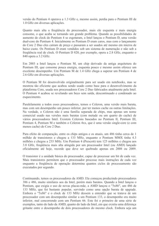 versão do Pentium 4 operava a 1.3 GHz e, mesmo assim, perdia para o Pentium III de
1.0 GHz em diversas aplicações.

Quanto mais alta a freqüência do processador, mais ele esquenta e mais energia
consome, o que acaba se tornando um grande problema. Quando as possibilidades de
aumento de clock do Pentium 4 se esgotaram, a Intel lançou o Pentium D, uma versão
dual-core do Pentium 4. Inicialmente os Pentium D eram caros, mas com o lançamento
do Core 2 Duo eles caíram de preço e passaram a ser usados até mesmo em micros de
baixo custo. Os Pentium D eram vendidos sob um sistema de numeração e não sob a
freqüência real de clock. O Pentium D 820, por exemplo, opera a 2.8 GHz, enquanto o
840 opera a 3.2 GHz.

Em 2003 a Intel lançou o Pentium M, um chip derivado da antiga arquitetura do
Pentium III, que consome pouca energia, esquenta pouco e mesmo assim oferece um
excelente desempenho. Um Pentium M de 1.4 GHz chega a superar um Pentium 4 de
2.6 GHz em diversas aplicações.

O Pentium M foi desenvolvido originalmente para ser usado em notebooks, mas se
mostrou tão eficiente que acabou sendo usado como base para o desenvolvimento da
plataforma Core, usada nos processadores Core 2 Duo fabricados atualmente pela Intel.
O Pentium 4 acabou se revelando um beco sem saída, descontinuado e condenado ao
esquecimento.

Paralelamente a todos esses processadores, temos o Celeron, uma versão mais barata,
mas com um desempenho um pouco inferior, por ter menos cache ou outras limitações.
Na verdade, o Celeron não é uma família separada de chips, mas apenas um nome
comercial usado nas versões mais baratas (com metade ou um quarto do cache) de
vários processadores Intel. Existem Celerons baseados no Pentium II, Pentium III,
Pentium 4, Pentium M e também o Celeron 4xx, que é uma versão single-core (e com
menos cache) do Core 2 Duo.

Para efeito de comparação, entre os chips antigos e os atuais, um 486 tinha cerca de 1
milhão de transistores e chegou a 133 MHz, enquanto o Pentium MMX tinha 4.3
milhões e chegou a 233 MHz. Um Pentium 4 (Prescott) tem 125 milhões e chegou aos
3.8 GHz, freqüência mais alta atingida por um processador Intel (ou AMD) lançado
oficialmente até hoje, recorde que deve ser quebrado apenas em 2008 ou 2009.

O transistor é a unidade básica do processador, capaz de processar um bit de cada vez.
Mais transistores permitem que o processador processe mais instruções de cada vez
enquanto a freqüência de operação determina quantos ciclos de processamento são
executados por segundo.


Continuando, temos os processadores da AMD. Ela começou produzindo processadores
386 e 486, muito similares aos da Intel, porém mais baratos. Quando a Intel lançou o
Pentium, que exigia o uso de novas placas-mãe, a AMD lançou o "5x86", um 486 de
133 MHz, que foi bastante popular, servindo como uma opção barata de upgrade.
Embora o "5x86" e o clock de 133 MHz dessem a entender que se tratava de um
processador com um desempenho similar a um Pentium 133, o desempenho era muito
inferior, mal concorrendo com um Pentium 66. Este foi o primeiro de uma série de
exemplos, tanto do lado da AMD, quanto do lado da Intel, em que existiu uma diferença
gritante entre o desempenho de dois processadores do mesmo clock. Embora seja um
 