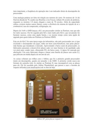 item importante, a freqüência de operação não é um indicador direto do desempenho do
processador.

Uma analogia poderia ser feita em relação aos motores de carro. Os motores de 1.6 do
final da década de 70, usados nas Brasílias e nos Fuscas, tinham 44 cavalos de potência,
enquanto os motores 1.0 atuais chegam a mais de 70 cavalos. Além da capacidade
cúbica, existem muitos outros fatores, como a eficiência do sistema de injeção de ar e
combustível, taxa de compressão, refrigeração, etc.

Depois do 5x68 a AMD lançou o K5, um processador similar ao Pentium, mas que não
fez tanto sucesso. Ele foi seguido pelo K6 e mais tarde pelo K6-2, que novamente fez
bastante sucesso, como uma opção barata, e ao mesmo tempo como uma opção de
upgrade para quem tinha um Pentium ou Pentium MMX.

Esta era do K6-2 foi uma época negra da informática, não pelo processador em si (que
excluindo o desempenho em jogos, tinha um bom custo-benefício), mas pelas placas-
mãe baratas que inundaram o mercado. Aproveitando o baixo custo do processador, os
fabricantes passaram a desenvolver placas cada vez mais baratas (e de qualidade cada
vez pior) para vender mais, oferecendo PCs de baixo custo. A época foi marcada por
aberrações. Um certo fabricante chegou a lançar uma família de placas sem cache L2,
que pifavam em média depois de um ano de uso.

As coisas voltaram aos trilhos com o Athlon, que foi o primeiro grande processador
(tanto em desempenho, quanto em tamanho :) da AMD. A primeira versão usava um
formato de cartucho (slot A) similar ao Pentium II, mas incompatível com as placas
para ele. Ele foi sucedido pelo Athlon Thunderbird, que passou a usar o formato de
soquete utilizado (com atualizações) até os dias de hoje.




                               Athlon XP, para placas soquete A
 