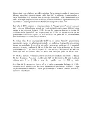Competindo com o Celeron, a AMD produziu o Duron, um processador de baixo custo,
idêntico ao Athlon, mas com menos cache. Em 2005 o Athlon foi descontinuado e o
cargo foi herdado pelo Sempron, uma versão aperfeiçoada do Duron (com mais cache e
capaz de atingir freqüências mais altas), que passou a ser vendido segundo um índice de
desempenho (em relação ao Pentium 4) e não mais segundo o clock real.

Por volta de 2000, surgiram as primeiras notícias do "SledgeHammer", um processador
de 64 bits, que foi finalmente lançado em versão doméstica na forma do Athlon 64, que
passou a ser o topo de linha da AMD. Apesar das mudanças internas, o Athlon 64
continua sendo compatível com os programas de 32 bits, da mesma forma que os
processadores atuais são capazes de rodar softwares da época do 386, muito embora
tenham incorporado diversos novos recursos.

Na prática, o fato de ser um processador de 64 bits não torna o Athlon 64 gritantemente
mais rápido, mesmo em aplicativos otimizados (os ganhos de desempenho surgem mais
devido ao controlador de memória integrado e aos novos registradores). A principal
vantagem dos processadores de 64 bits é derrubar uma limitação inerente a todos os
processadores de 32 bits, que são capazes de cessar apenas 4 GB de memória RAM, um
limite que está se tornando cada vez mais uma limitação grave em várias áreas.

Os 4 GB de memória podem não parecer um obstáculo imediato, mas lembre-se de que
há duas décadas os PCs eram vendidos com 128 KB de memória, há uma década já
vinham com 4 ou 8 MB, e hoje são vendidos com 512 MB ou mais.

O Athlon 64 deu origem ao Athlon X2, o primeiro processador dual-core da AMD,
onde temos dois processadores Athlon 64 no mesmo encapsulamento, dividindo a carga
de processamento e também o Turion, que é uma versão de baixo custo do Athlon 64,
destinado a notebooks.
 