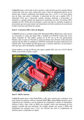 O item D mostra o local onde se deve encaixar o cabo da fonte que leva energia elétrica
à placa-mãe. Para isso, tanto a placa-mãe como a fonte de alimentação devem ser do
mesmo tipo. Existem, atualmente, dois padrões para isso: o ATX e o AT (este último
saiu de linha, mas ainda é utilizado). A placa-mãe da foto usa o padrão ATX. É
importante frisar que a placa-mãe sozinha consegue alimentar o processador, as
memórias e a grande maioria dos dispositivos encaixados nos slots. No entanto, HDs,
unidades de CD e DVD, drive de disquete e cooler (um tipo de ventilador acoplado ao
processador que serve para manter sua temperatura em limites aceitáveis de uso) devem
receber conectores individuais de energia.

Item E - Conectores IDE e drive de disquete

O item E2 mostra as entradas padrão IDE (Intergrated Drive Electronics) onde devem
ser encaixados os cabos que ligam HDs e unidades de CD/DVD à placa-mãe. Esses
cabos, chamados de "flat cables", podem ser de 40 vias ou 80 vias (grossamente
falando, cada via seria um "fiozinho"), sendo este último mais eficiente. Cada cabo pode
suportar até dois HDs ou unidades de CD/DVD, totalizando até quatro dispositivos nas
entradas IDE. Note também que E1 aponta para o conector onde deve ser encaixado o
cabo que liga o drive de disquete à motherboard.

Existe também, um tipo de HD que não segue o padrão IDE, mas sim o SATA (Serial
ATA), como mostra a figura a seguir.




Item F - BIOS e bateria

O item F2 aponta para o chip Flash-ROM e o F1, para a bateria que o alimenta. Esse
chip contém um pequeno software chamado BIOS (Basic Input Output System), que é
responsável por controlar o uso do hardware do computador e manter as informações
relativas à hora e data. Cabe ao BIOS, por exemplo, emitir uma mensagem de erro
quando o teclado não está conectado. Na verdade, quando isso ocorre, o BIOS está
trabalhando em conjunto com o Post, um software que testa os componentes de
hardware após o computador ser ligado.
 