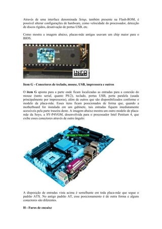 Através de uma interface denominada Setup, também presente na Flash-ROM, é
possível alterar configurações de hardware, como velocidade do processador, detecção
de discos rígidos, desativação de portas USB, etc.

Como mostra a imagem abaixo, placas-mãe antigas usavam um chip maior para o
BIOS.




Item G - Conectores de teclado, mouse, USB, impressora e outros

O item G aponta para a parte onde ficam localizadas as entradas para a conexão do
mouse (tanto serial, quanto PS/2), teclado, portas USB, porta paralela (usada
principalmente por impressoras), além de outros que são disponibilizados conforme o
modelo da placa-mãe. Esses itens ficam posicionados de forma que, quando a
motherboard for instalada em um gabinete, tais entradas fiquem imediatamente
acessíveis pela parte traseira deste. A imagem abaixo mostra um outro modelo de placa-
mãe da Soyo, a SY-P4VGM, desenvolvida para o processador Intel Pentium 4, que
exibe esses conectores através de outro ângulo:




A disposição de entradas vista acima é semelhante em toda placa-mãe que segue o
padrão ATX. No antigo padrão AT, esse posicionamento é de outra forma e alguns
conectores são diferentes.

H - Furos de encaixe
 