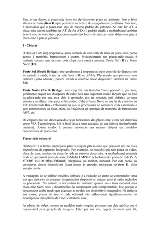 Para evitar danos, a placa-mãe deve ser devidamente presa ao gabinete. Isso é feito
através de furos (item H) que permitem o encaixe de espaçadores e parafusos. Para isso,
é necessário que a placa-mãe seja do mesmo padrão do gabinete. Se este for AT, a
placa-mãe deverá também ser AT. Se for ATX (o padrão atual), a motherboard também
deverá ser, do contrário o posicionamento dos locais de encaixe serão diferentes para a
placa-mãe e para o gabinete.

I - Chipset

O chipset é um chip responsável pelo controle de uma série de itens da placa-mãe, como
acesso à memória, barramentos e outros. Principalmente nas placas-mãe atuais, é
bastante comum que existam dois chips para esses controles: Ponte Sul (I1) e Ponte
Norte (I2):

Ponte Sul (South Bridge): este geralmente é responsável pelo controle de dispositivos
de entrada e saída, como as interfaces IDE ou SATA. Placas-mãe que possuem som
onboard (visto adiante), podem incluir o controle desse dispositivo também na Ponte
Sul;

Ponte Norte (North Bridge): este chip faz um trabalho "mais pesado" e, por isso,
geralmente requer um dissipador de calor para não esquentar muito. Repare que na foto
da placa-mãe em que esse chip é apontado, ele, na verdade, está debaixo de uma
estrutura metálica. Essa peça é dissipador. Cabe à Ponte Norte as tarefas de controle do
FSB (Front Side Bus - velocidade na qual o processador se comunica com a memória e
com componentes da placa-mãe), da freqüência de operação da memória, do barramento
AGP, etc.

Os chipsets não são desenvolvidos pelas fabricantes das placas-mãe e sim por empresas
como VIA Technologies, SiS e Intel (esta é uma exceção, já que fabrica motherboards
também). Assim sendo, é comum encontrar um mesmo chipset em modelos
concorrentes de placa-mãe.

Placas-mãe onboard

"Onboard" é o termo empregado para distinguir placas-mãe que possuem um ou mais
dispositivos de expansão integrados. Por exemplo, há modelos que têm placa de vídeo,
placa de som, modem ou placa de rede na própria placa-mãe. A motherboard estudada
neste artigo possui placa de som (C-Media CMI9761A 6-channel) e placa de rede (VIA
VT6103 10/100 Mbps Ethernet) integradas, ou melhor, onboard. Por esta razão, os
conectores desses dispositivos ficam juntos às entradas mostradas no item G, visto
anteriormente.

A vantagem de se utilizar modelos onboard é a redução de custo do computador, uma
vez que deixa-se de comprar determinados dispositivos porque estes já estão incluídos
na placa-mãe. No entanto, é necessário ter cuidado: quanto mais itens onboard uma
placa-mãe tiver, mais o desempenho do computador será comprometido. Isso porque o
processador acaba tendo que executar as tarefas dos dispositivos integrados. Na maioria
dos casos, placas de som e rede onboard não influenciam significantemente no
desempenho, mas placas de vídeo e modems sim.

As placas de vídeo, mesmo os modelos mais simples, possuem um chip gráfico que é
responsável pela geração de imagens. Este, por sua vez, requer memória para tal,
 