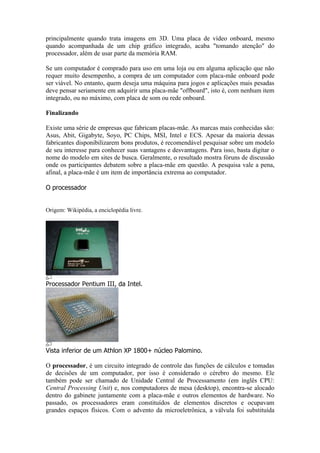 principalmente quando trata imagens em 3D. Uma placa de vídeo onboard, mesmo
quando acompanhada de um chip gráfico integrado, acaba "tomando atenção" do
processador, além de usar parte da memória RAM.

Se um computador é comprado para uso em uma loja ou em alguma aplicação que não
requer muito desempenho, a compra de um computador com placa-mãe onboard pode
ser viável. No entanto, quem deseja uma máquina para jogos e aplicações mais pesadas
deve pensar seriamente em adquirir uma placa-mãe "offboard", isto é, com nenhum item
integrado, ou no máximo, com placa de som ou rede onboard.

Finalizando

Existe uma série de empresas que fabricam placas-mãe. As marcas mais conhecidas são:
Asus, Abit, Gigabyte, Soyo, PC Chips, MSI, Intel e ECS. Apesar da maioria dessas
fabricantes disponibilizarem bons produtos, é recomendável pesquisar sobre um modelo
de seu interesse para conhecer suas vantagens e desvantagens. Para isso, basta digitar o
nome do modelo em sites de busca. Geralmente, o resultado mostra fóruns de discussão
onde os participantes debatem sobre a placa-mãe em questão. A pesquisa vale a pena,
afinal, a placa-mãe é um item de importância extrema ao computador.

O processador


Origem: Wikipédia, a enciclopédia livre.




Processador Pentium III, da Intel.




Vista inferior de um Athlon XP 1800+ núcleo Palomino.

O processador, é um circuito integrado de controle das funções de cálculos e tomadas
de decisões de um computador, por isso é considerado o cérebro do mesmo. Ele
também pode ser chamado de Unidade Central de Processamento (em inglês CPU:
Central Processing Unit) e, nos computadores de mesa (desktop), encontra-se alocado
dentro do gabinete juntamente com a placa-mãe e outros elementos de hardware. No
passado, os processadores eram constituídos de elementos discretos e ocupavam
grandes espaços físicos. Com o advento da microeletrônica, a válvula foi substituída
 