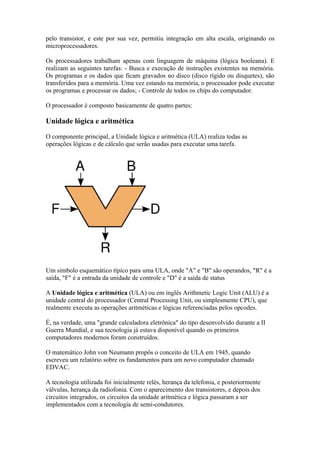 pelo transistor, e este por sua vez, permitiu integração em alta escala, originando os
microprocessadores.

Os processadores trabalham apenas com linguagem de máquina (lógica booleana). E
realizam as seguintes tarefas: - Busca e execução de instruções existentes na memória.
Os programas e os dados que ficam gravados no disco (disco rígido ou disquetes), são
transferidos para a memória. Uma vez estando na memória, o processador pode executar
os programas e processar os dados; - Controle de todos os chips do computador.

O processador é composto basicamente de quatro partes:

Unidade lógica e aritmética

O componente principal, a Unidade lógica e aritmética (ULA) realiza todas as
operações lógicas e de cálculo que serão usadas para executar uma tarefa.




Um símbolo esquemático típico para uma ULA, onde "A" e "B" são operandos, "R" é a
saída, "F" é a entrada da unidade de controle e "D" é a saída de status

A Unidade lógica e aritmética (ULA) ou em inglês Arithmetic Logic Unit (ALU) é a
unidade central do processador (Central Processing Unit, ou simplesmente CPU), que
realmente executa as operações aritméticas e lógicas referenciadas pelos opcodes.

É, na verdade, uma "grande calculadora eletrônica" do tipo desenvolvido durante a II
Guerra Mundial, e sua tecnologia já estava disponível quando os primeiros
computadores modernos foram construídos.

O matemático John von Neumann propôs o conceito de ULA em 1945, quando
escreveu um relatório sobre os fundamentos para um novo computador chamado
EDVAC.

A tecnologia utilizada foi inicialmente relés, herança da telefonia, e posteriormente
válvulas, herança da radiofonia. Com o aparecimento dos transistores, e depois dos
circuitos integrados, os circuitos da unidade aritmética e lógica passaram a ser
implementados com a tecnologia de semi-condutores.
 