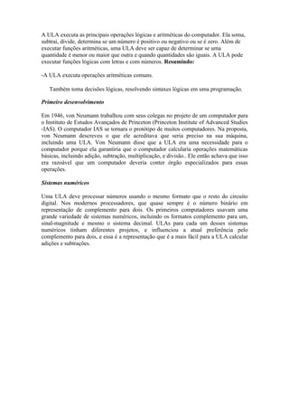 A ULA executa as principais operações lógicas e aritméticas do computador. Ela soma,
subtrai, divide, determina se um número é positivo ou negativo ou se é zero. Além de
executar funções aritméticas, uma ULA deve ser capaz de determinar se uma
quantidade é menor ou maior que outra e quando quantidades são iguais. A ULA pode
executar funções lógicas com letras e com números. Resumindo:

-A ULA executa operações aritméticas comuns.

   Também toma decisões lógicas, resolvendo sintaxes lógicas em uma programação.

Primeiro desenvolvimento

Em 1946, von Neumann trabalhou com seus colegas no projeto de um computador para
o Instituto de Estudos Avançados de Princeton (Princeton Institute of Advanced Studies
-IAS). O computador IAS se tornara o protótipo de muitos computadores. Na proposta,
von Neumann descreveu o que ele acreditava que seria preciso na sua máquina,
incluindo uma ULA. Von Neumann disse que a ULA era uma necessidade para o
computador porque ela garantiria que o computador calcularia operações matemáticas
básicas, incluindo adição, subtração, multiplicação, e divisão.. Ele então achava que isso
era razoável que um computador deveria conter órgão especializados para essas
operações.

Sistemas numéricos

Uma ULA deve processar números usando o mesmo formato que o resto do circuito
digital. Nos modernos processadores, que quase sempre é o número binário em
representação de complemento para dois. Os primeiros computadores usavam uma
grande variedade de sistemas numéricos, incluindo os formatos complemento para um,
sinal-magnitude e mesmo o sistema decimal. ULAs para cada um desses sistemas
numéricos tinham diferentes projetos, e influenciou a atual preferência pelo
complemento para dois, e essa é a representação que é a mais fácil para a ULA calcular
adições e subtrações.
 
