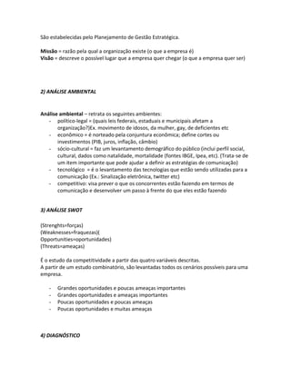 São estabelecidas pelo Planejamento de Gestão Estratégica.

Missão = razão pela qual a organização existe (o que a empresa é)
Visão = descreve o possível lugar que a empresa quer chegar (o que a empresa quer ser)




2) ANÁLISE AMBIENTAL


Análise ambiental – retrata os seguintes ambientes:
   - político-legal = (quais leis federais, estaduais e municipais afetam a
       organização?)Ex. movimento de idosos, da mulher, gay, de deficientes etc
   - econômico = é norteado pela conjuntura econômica; define cortes ou
       investimentos (PIB, juros, inflação, câmbio)
   - sócio-cultural = faz um levantamento demográfico do público (inclui perfil social,
       cultural, dados como natalidade, mortalidade (fontes IBGE, Ipea, etc). (Trata-se de
       um item importante que pode ajudar a definir as estratégias de comunicação)
   - tecnológico = é o levantamento das tecnologias que estão sendo utilizadas para a
       comunicação (Ex.: Sinalização eletrônica, twitter etc)
   - competitivo: visa prever o que os concorrentes estão fazendo em termos de
       comunicação e desenvolver um passo à frente do que eles estão fazendo


3) ANÁLISE SWOT

(Strenghts=forças)
(Weaknesses=fraquezas)(
Opportunities=oportunidades)
(Threats=ameaças)

É o estudo da competitividade a partir das quatro variáveis descritas.
A partir de um estudo combinatório, são levantadas todos os cenários possíveis para uma
empresa.

   -   Grandes oportunidades e poucas ameaças importantes
   -   Grandes oportunidades e ameaças importantes
   -   Poucas oportunidades e poucas ameaças
   -   Poucas oportunidades e muitas ameaças



4) DIAGNÓSTICO
 
