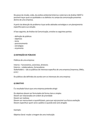 De posse da missão, visão, da análise ambiental (interna e externa) e da Análise SWOT é
possível traçar quais as qualidades e os defeitos no campo da comunicação presentes
dentro de uma empresa.

A partir da detecção do problema é que serão adotadas estratégias e um planejamento
específico para sua solução.

A fase seguinte, de Análise da Comunicação, envolve os seguintes pontos:

- definição de públicos
- objetivos
- tema
- posicionamento
- estratégias
- orçamento


5) DEFINIÇÃO DE PÚBLICOS

Públicos de uma empresa:

Interno – funcionários, acionistas, diretores
Externo – colaboradores, fornecedores
Stakeholders – são os públicos de interesse específico de uma empresa (imprensa, ONGs,
p.ex.)

Os públicos são definidos de acordo com os interesses de uma empresa


6) OBJETIVO

É o resultado futuro que uma empresa pretende atingir

Os objetivos devem ser formulados de forma clara e simples
Devem ser relacionados em ordem de prioridade
Devem ser realistas
Devem ser mensuráveis e quantificáveis, para que seja possível sua futura avaliação
Devem especificar quem será o público e quando este será atingido


Exemplo:

Objetivo Geral: mudar a imagem de uma instituição
 