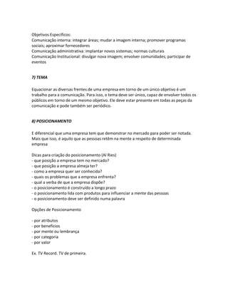 Objetivos Específicos:
Comunicação interna: integrar áreas; mudar a imagem interna; promover programas
sociais; aproximar fornecedores
Comunicação administrativa: implantar novos sistemas; normas culturais
Comunicação Institucional: divulgar nova imagem; envolver comunidades; participar de
eventos


7) TEMA

Equacionar as diversas frentes de uma empresa em torno de um único objetivo é um
trabalho para a comunicação. Para isso, o tema deve ser único, capaz de envolver todos os
públicos em torno de um mesmo objetivo. Ele deve estar presente em todas as peças da
comunicação e pode também ser periódico.


8) POSICIONAMENTO

E diferencial que uma empresa tem que demonstrar no mercado para poder ser notada.
Mais que isso, é aquilo que as pessoas retêm na mente a respeito de determinada
empresa

Dicas para criação do posicionamento (Al Ries)
- que posição a empresa tem no mercado?
- que posição a empresa almeja ter?
- como a empresa quer ser conhecida?
- quais os problemas que a empresa enfrenta?
- qual a verba de que a empresa dispõe?
- o posicionamento é construído a longo prazo
- o posicionamento lida com produtos para influenciar a mente das pessoas
- o posicionamento deve ser definido numa palavra

Opções de Posicionamento

- por atributos
- por benefícios
- por mente ou lembrança
- por categoria
- por valor

Ex. TV Record. TV de primeira.
 