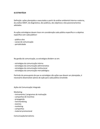 9) ESTRATÉGIA


Definição: ações planejadas e executadas a partir da análise ambiental interna e externa,
da análise SWOT, do diagnóstico, dos públicos, dos objetivos e dos posicionamentos
adotados.


As ações estratégicas devem levar em consideração cada público específico e o objetivo
específico com cada público>

- público-alvo
- canais de comunicação
- periodicidade




Na gestão de comunicação, as estratégias dividem-se em:

- estratégias da comunicação interna
- estratégias da comunicação administrativa
- estratégias da comunicação institucional
- estratégias da comunicação mercadológica

Partindo do pressuposto de que as estratégias são ações que devem ser planejadas, é
necessário desenvolver planos de ação para cada público envolvido



Ações de Comunicação Integrada

Marketing
- treinamento / programas de motivação
- campanhas de incentivo
- propaganda
- merchandising
- eventos
- marketing
- campanhas
- material promocional

Comunicação/Jornalismo
 