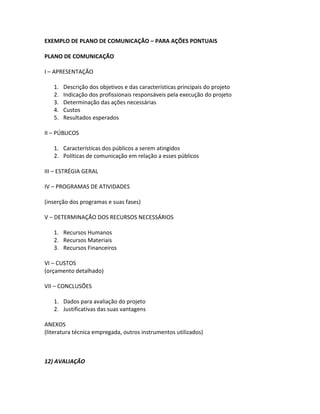 EXEMPLO DE PLANO DE COMUNICAÇÃO – PARA AÇÕES PONTUAIS

PLANO DE COMUNICAÇÃO

I – APRESENTAÇÃO

   1.   Descrição dos objetivos e das características principais do projeto
   2.   Indicação dos profissionais responsáveis pela execução do projeto
   3.   Determinação das ações necessárias
   4.   Custos
   5.   Resultados esperados

II – PÚBLICOS

   1. Características dos públicos a serem atingidos
   2. Políticas de comunicação em relação a esses públicos

III – ESTRÉGIA GERAL

IV – PROGRAMAS DE ATIVIDADES

(inserção dos programas e suas fases)

V – DETERMINAÇÃO DOS RECURSOS NECESSÁRIOS

   1. Recursos Humanos
   2. Recursos Materiais
   3. Recursos Financeiros

VI – CUSTOS
(orçamento detalhado)

VII – CONCLUSÕES

   1. Dados para avaliação do projeto
   2. Justificativas das suas vantagens

ANEXOS
(literatura técnica empregada, outros instrumentos utilizados)



12) AVALIAÇÃO
 