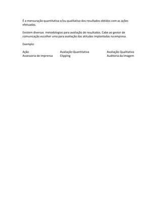 É a mensuração quantitativa e/ou qualitativa dos resultados obtidos com as ações
efetuadas.

Existem diversas metodologias para avaliação de resultados. Cabe ao gestor de
comunicação escolher uma para avaliação das atitudes implantadas na empresa.

Exemplo:

Ação                        Avaliação Quantitativa             Avaliação Qualitativa
Assessoria de imprensa      Clipping                           Auditoria da Imagem
 