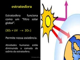15Princípios de Ecologia - M.2013
estratosfera
Estratosfera funciona
como um “filtro solar
global”.
(3O2 + UV --» 2O3 )
Permite nossa existência.
Atividades humanas estão
diminuindo a camada de
ozônio da estratosfera.
 