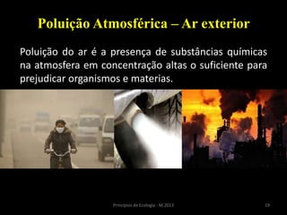 19Princípios de Ecologia - M.2013
Poluição Atmosférica – Ar exterior
Poluição do ar é a presença de substâncias químicas
na atmosfera em concentração altas o suficiente para
prejudicar organismos e materias.
 