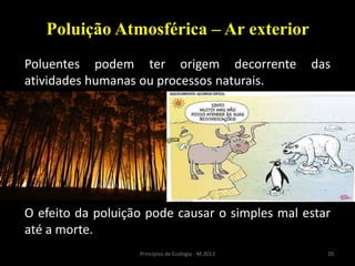 20Princípios de Ecologia - M.2013
Poluição Atmosférica – Ar exterior
Poluentes podem ter origem decorrente das
atividades humanas ou processos naturais.
O efeito da poluição pode causar o simples mal estar
até a morte.
 