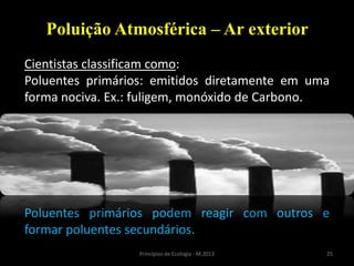 25Princípios de Ecologia - M.2013
Poluição Atmosférica – Ar exterior
Cientistas classificam como:
Poluentes primários: emitidos diretamente em uma
forma nociva. Ex.: fuligem, monóxido de Carbono.
Poluentes primários podem reagir com outros e
formar poluentes secundários.
 