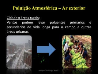 27Princípios de Ecologia - M.2013
Poluição Atmosférica – Ar exterior
Cidade x áreas rurais:
Ventos podem levar poluentes primários e
secundários de vida longa para o campo e outras
áreas urbanas.
 