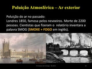 30Princípios de Ecologia - M.2013
Poluição Atmosférica – Ar exterior
Poluição do ar no passado:
Londres 1850, famosa pelos nevoeiros. Morte de 2200
pessoas. Cientistas que fizeram o relatório inventara a
palavra SMOG (SMOKE + FOGO em inglês).
 