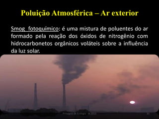 31Princípios de Ecologia - M.2013
Poluição Atmosférica – Ar exterior
Smog fotoquímico: é uma mistura de poluentes do ar
formado pela reação dos óxidos de nitrogênio com
hidrocarbonetos orgânicos voláteis sobre a influência
da luz solar.
 