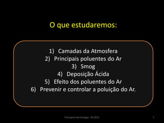 7Princípios de Ecologia - M.2013
O que estudaremos:
1) Camadas da Atmosfera
2) Principais poluentes do Ar
3) Smog
4) Deposição Ácida
5) Efeito dos poluentes do Ar
6) Prevenir e controlar a poluição do Ar.
 