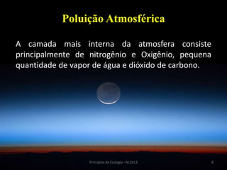8Princípios de Ecologia - M.2013
Poluição Atmosférica
A camada mais interna da atmosfera consiste
principalmente de nitrogênio e Oxigênio, pequena
quantidade de vapor de água e dióxido de carbono.
 