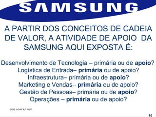 A PARTIR DOS CONCEITOS DE CADEIA 
DE VALOR, A ATIVIDADE DE APOIO DA 
SAMSUNG AQUI EXPOSTA É: 
Desenvolvimento de Tecnologia – primária ou de apoio? 
Logística de Entrada– primária ou de apoio? 
Infraestrutura– primária ou de apoio? 
Marketing e Vendas– primária ou de apoio? 
Gestão de Pessoas– primária ou de apoio? 
www.fgv1.b6r/fgvonlin1e6 
Operações – primária ou de apoio? 
 