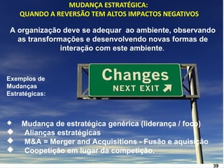 www.fgv3.b9r/fgvonlin3e9 
MUDANÇA ESTRATÉGICA: 
QUANDO A REVERSÃO TEM ALTOS IMPACTOS NEGATIVOS 
A organização deve se adequar ao ambiente, observando 
as transformações e desenvolvendo novas formas de 
interação com este ambiente. 
Exemplos de 
Mudanças 
Estratégicas: 
 Mudança de estratégica genérica (liderança / foco) 
 Alianças estratégicas 
 M&A = Merger and Acquisitions - Fusão e aquisição 
 Coopetição em lugar da competição. 
 