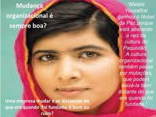 “Malala 
Yousafzai 
ganhou o Nobel 
da Paz porque 
está alterando 
Mudança 
organizacional é 
sempre boa? 
a raiz da 
cultura do 
Paquistão. 
A cultura 
organizacional 
também passa 
por mutações, 
que podem 
deixá-la bem 
distante do que 
era quando foi 
fundada.” Uma empresa mudar e se distanciar do 
que era quando foi fundada, é bom ou 
www.fgv4.b3r/fgvonlin4e3 
ruim? 
 