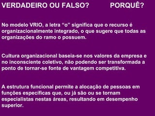 VERDADEIRO OU FALSO? PORQUÊ? 
No modelo VRIO, a letra “o” significa que o recurso é 
organizacionalmente integrado, o que sugere que todas as 
organizações do ramo o possuem. 
Cultura organizacional baseia-se nos valores da empresa e 
no inconsciente coletivo, não podendo ser transformada a 
ponto de tornar-se fonte de vantagem competitiva. 
A estrutura funcional permite a alocação de pessoas em 
funções específicas que, ou já são ou se tornam 
especialistas nestas áreas, resultando em desempenho 
superior. 
www.fgv4.b9r/fgvonlin4e9 
 