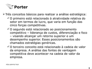 Três conceitos básicos para realizar a análise estratégica: 
O primeiro está relacionado à atratividade relativa do 
setor em termos de lucro, que varia em função das 
cinco forças competitivas. 
O segundo está relacionado ao posicionamento 
competitivo – liderança de custos, diferenciação e foco 
– visando alcançar um retorno superior e um 
desempenho superior. Esses posicionamentos são 
chamados estratégias genéricas. 
O terceiro conceito está relacionado à cadeia de valor 
da empresa. A análise das fontes de vantagem 
competitiva deve acontecer na cadeia de valor da 
empresa. 
www.fgv5.br/fgvonline5 
Porter 
 