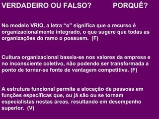 VERDADEIRO OU FALSO? PORQUÊ? 
No modelo VRIO, a letra “o” significa que o recurso é 
organizacionalmente integrado, o que sugere que todas as 
organizações do ramo o possuem. (F) 
Cultura organizacional baseia-se nos valores da empresa e 
no inconsciente coletivo, não podendo ser transformada a 
ponto de tornar-se fonte de vantagem competitiva. (F) 
A estrutura funcional permite a alocação de pessoas em 
funções específicas que, ou já são ou se tornam 
especialistas nestas áreas, resultando em desempenho 
superior. (V) 
www.fgv5.b0r/fgvonlin5e0 
 