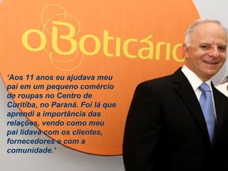 Estratégia Prof. Carlos Bertero 
52 
www.fgv5.b2r/fgvonline 
‘Aos 11 anos eu ajudava meu 
pai em um pequeno comércio 
de roupas no Centro de 
Curitiba, no Paraná. Foi lá que 
aprendi a importância das 
relações, vendo como meu 
pai lidava com os clientes, 
fornecedores e com a 
comunidade.’ 
 