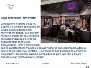 VOCÊ TEM PODER. APROVEITE 
Lançada em fevereiro de 2011, 
Eudora é a unidade de negócio do 
Grupo Boticário focado nas 
Mulheres modernas, que exercem 
Múltiplos papéis em seu cotidiano 
sem perder agarra e a força em 
busca de suas conquistas. 
Sensualidade, força e feminilidade 
são as características marcantes destas mulheres que inspiraram Eudora a 
criar e desenvolver seu portfólio. São cerca de 600 produtos de perfumaria, 
maquiagem, acessórios, cabelos, corpo e banho para que elas possam 
arrasar, ousar, impressionar e seduzir. 
. 
Estratégia Prof. Carlos Bertero 
56 
www.fgv5.b6r/fgvonline 
 