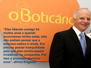 Estratégia Prof. Carlos Bertero 
57 
www.fgv5.b7r/fgvonline 
“Eles lidavam comigo há 
muitos anos e quando 
anunciamos minha saída, eles 
não podiam pensar que a 
empresa estava à venda. Era 
preciso passar tranquilidade 
para que eles continuassem 
investindo na companhia. Por 
isso o processo demorou 
anos", afirma Krigsner. 
 